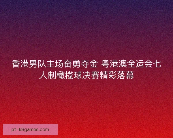 香港男队主场奋勇夺金 粤港澳全运会七人制橄榄球决赛精彩落幕