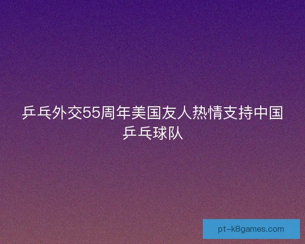 乒乓外交55周年美国友人热情支持中国乒乓球队