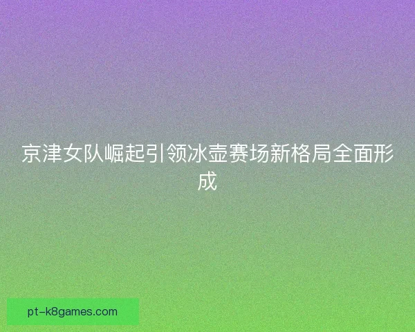京津女队崛起引领冰壶赛场新格局全面形成